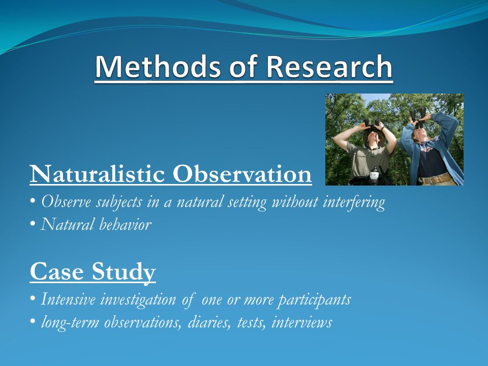 Naturalistic Observation Observe subjects in a natural setting without interfering Natural behavior Case Study Intensive investigation of one or more participants long-term observations, diaries, tests, interviews