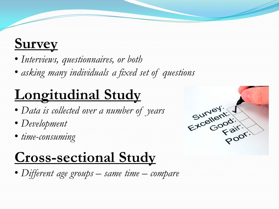 Survey Interviews, questionnaires, or both asking many individuals a fixed set of questions Longitudinal Study Data is collected over a number of years Development time-consuming Cross-sectional Study Different age groups – same time – compare