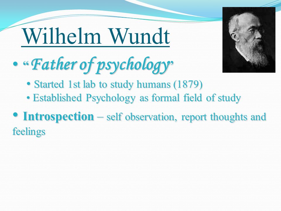 Wilhelm Wundt Father of psychology Father of psychology Started 1st lab to study humans (1879) Started 1st lab to study humans (1879) Established Psychology as formal field of study Established Psychology as formal field of study Introspection – self observation, report thoughts and feelings Introspection – self observation, report thoughts and feelings