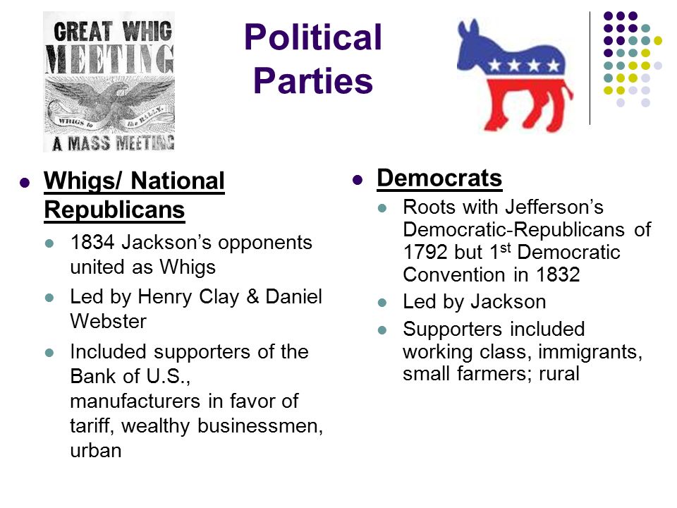 Political Parties Whigs/ National Republicans 1834 Jackson’s opponents united as Whigs Led by Henry Clay & Daniel Webster Included supporters of the Bank of U.S., manufacturers in favor of tariff, wealthy businessmen, urban Democrats Roots with Jefferson’s Democratic-Republicans of 1792 but 1 st Democratic Convention in 1832 Led by Jackson Supporters included working class, immigrants, small farmers; rural