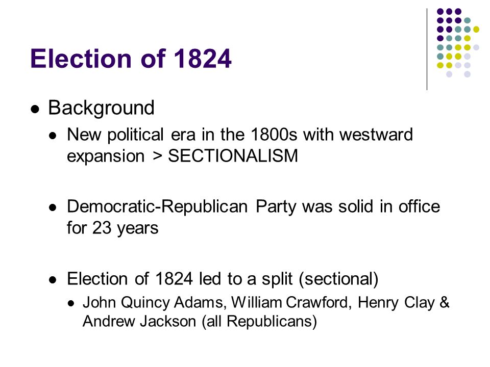 Election of 1824 Background New political era in the 1800s with westward expansion > SECTIONALISM Democratic-Republican Party was solid in office for 23 years Election of 1824 led to a split (sectional) John Quincy Adams, William Crawford, Henry Clay & Andrew Jackson (all Republicans)