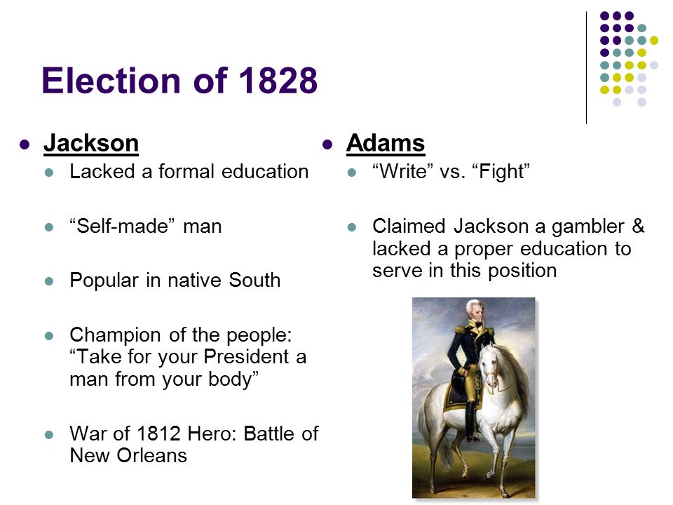 Election of 1828 Jackson Lacked a formal education Self-made man Popular in native South Champion of the people: Take for your President a man from your body War of 1812 Hero: Battle of New Orleans Adams Write vs.