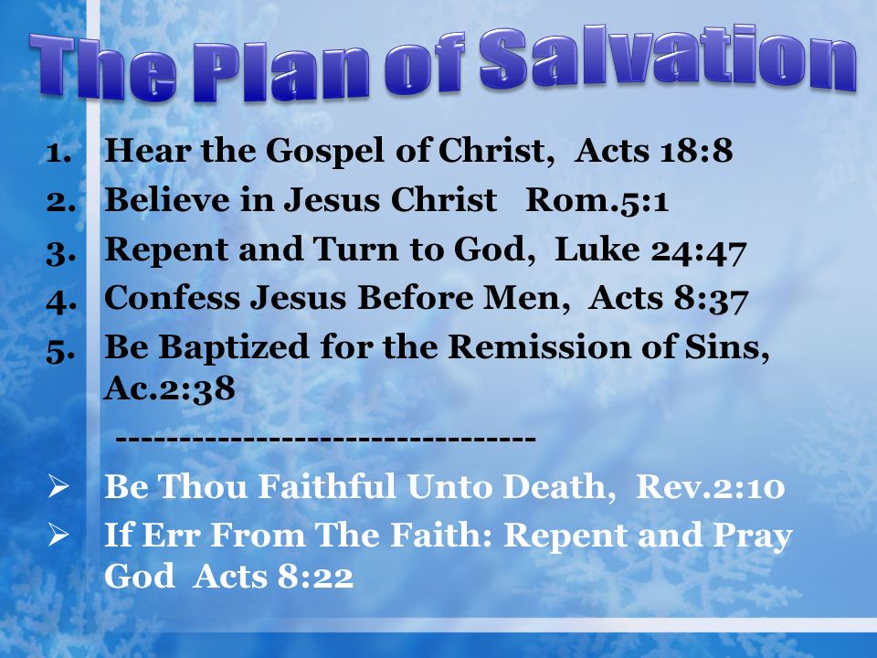 1.Hear the Gospel of Christ, Acts 18:8 2.Believe in Jesus Christ Rom.5:1 3.Repent and Turn to God, Luke 24:47 4.Confess Jesus Before Men, Acts 8:37 5.Be Baptized for the Remission of Sins, Ac.2:  Be Thou Faithful Unto Death, Rev.2:10  If Err From The Faith: Repent and Pray God Acts 8:22