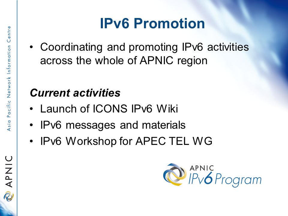 Coordinating and promoting IPv6 activities across the whole of APNIC region Current activities Launch of ICONS IPv6 Wiki IPv6 messages and materials IPv6 Workshop for APEC TEL WG IPv6 Promotion
