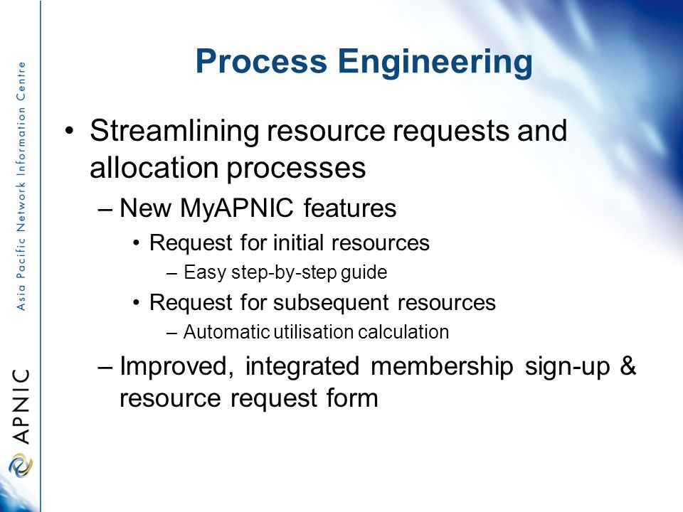 Process Engineering Streamlining resource requests and allocation processes –New MyAPNIC features Request for initial resources –Easy step-by-step guide Request for subsequent resources –Automatic utilisation calculation –Improved, integrated membership sign-up & resource request form