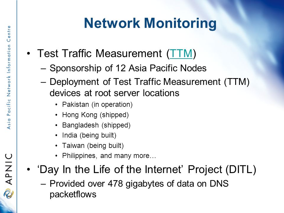 Network Monitoring Test Traffic Measurement (TTM)TTM –Sponsorship of 12 Asia Pacific Nodes –Deployment of Test Traffic Measurement (TTM) devices at root server locations Pakistan (in operation) Hong Kong (shipped) Bangladesh (shipped) India (being built) Taiwan (being built) Philippines, and many more… ‘Day In the Life of the Internet’ Project (DITL) –Provided over 478 gigabytes of data on DNS packetflows