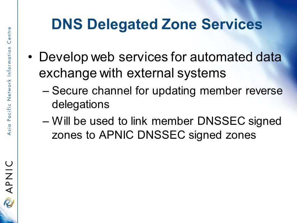 DNS Delegated Zone Services Develop web services for automated data exchange with external systems –Secure channel for updating member reverse delegations –Will be used to link member DNSSEC signed zones to APNIC DNSSEC signed zones