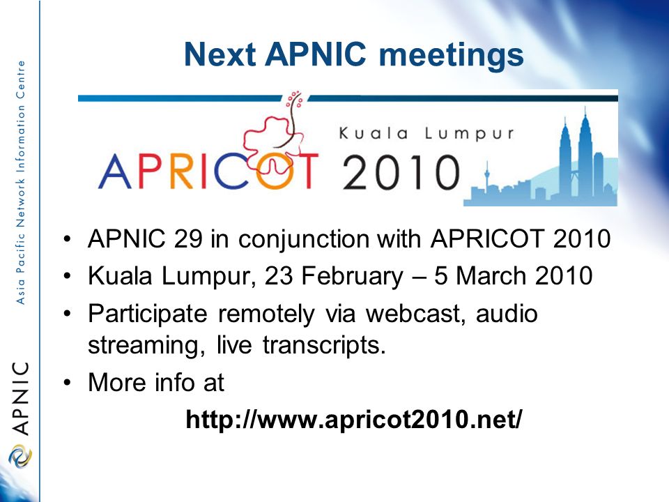 Next APNIC meetings APNIC 29 in conjunction with APRICOT 2010 Kuala Lumpur, 23 February – 5 March 2010 Participate remotely via webcast, audio streaming, live transcripts.
