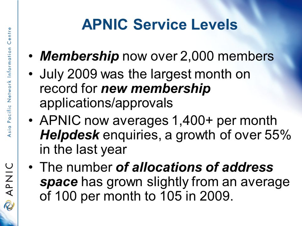 APNIC Service Levels Membership now over 2,000 members July 2009 was the largest month on record for new membership applications/approvals APNIC now averages 1,400+ per month Helpdesk enquiries, a growth of over 55% in the last year The number of allocations of address space has grown slightly from an average of 100 per month to 105 in 2009.