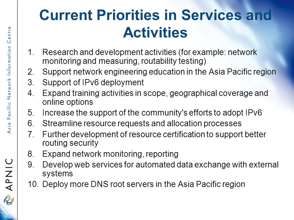 Current Priorities in Services and Activities 1.Research and development activities (for example: network monitoring and measuring, routability testing) 2.Support network engineering education in the Asia Pacific region 3.Support of IPv6 deployment 4.Expand training activities in scope, geographical coverage and online options 5.Increase the support of the community s efforts to adopt IPv6 6.Streamline resource requests and allocation processes 7.Further development of resource certification to support better routing security 8.Expand network monitoring, reporting 9.Develop web services for automated data exchange with external systems 10.Deploy more DNS root servers in the Asia Pacific region