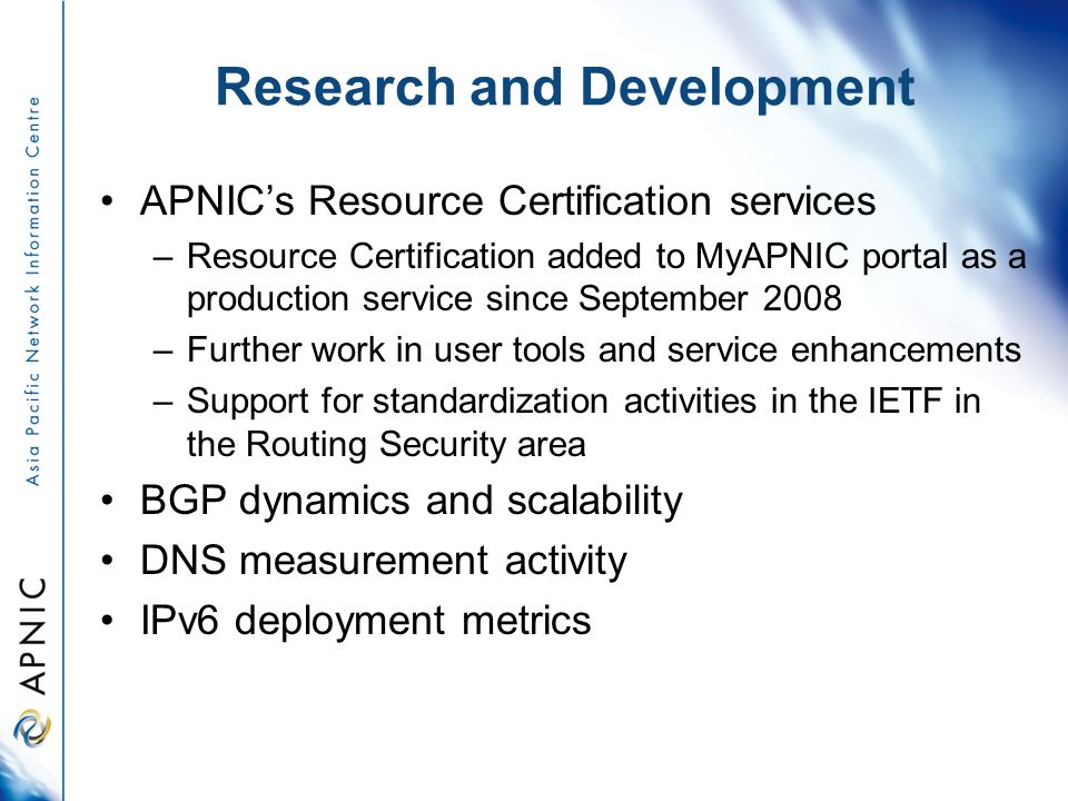 Research and Development APNIC’s Resource Certification services –Resource Certification added to MyAPNIC portal as a production service since September 2008 –Further work in user tools and service enhancements –Support for standardization activities in the IETF in the Routing Security area BGP dynamics and scalability DNS measurement activity IPv6 deployment metrics