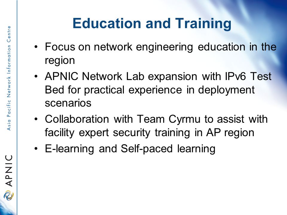 Education and Training Focus on network engineering education in the region APNIC Network Lab expansion with IPv6 Test Bed for practical experience in deployment scenarios Collaboration with Team Cyrmu to assist with facility expert security training in AP region E-learning and Self-paced learning