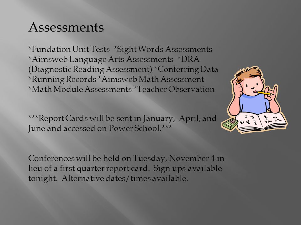 Assessments *Fundation Unit Tests *Sight Words Assessments *Aimsweb Language Arts Assessments *DRA (Diagnostic Reading Assessment) *Conferring Data *Running Records *Aimsweb Math Assessment *Math Module Assessments *Teacher Observation ***Report Cards will be sent in January, April, and June and accessed on Power School.*** Conferences will be held on Tuesday, November 4 in lieu of a first quarter report card.