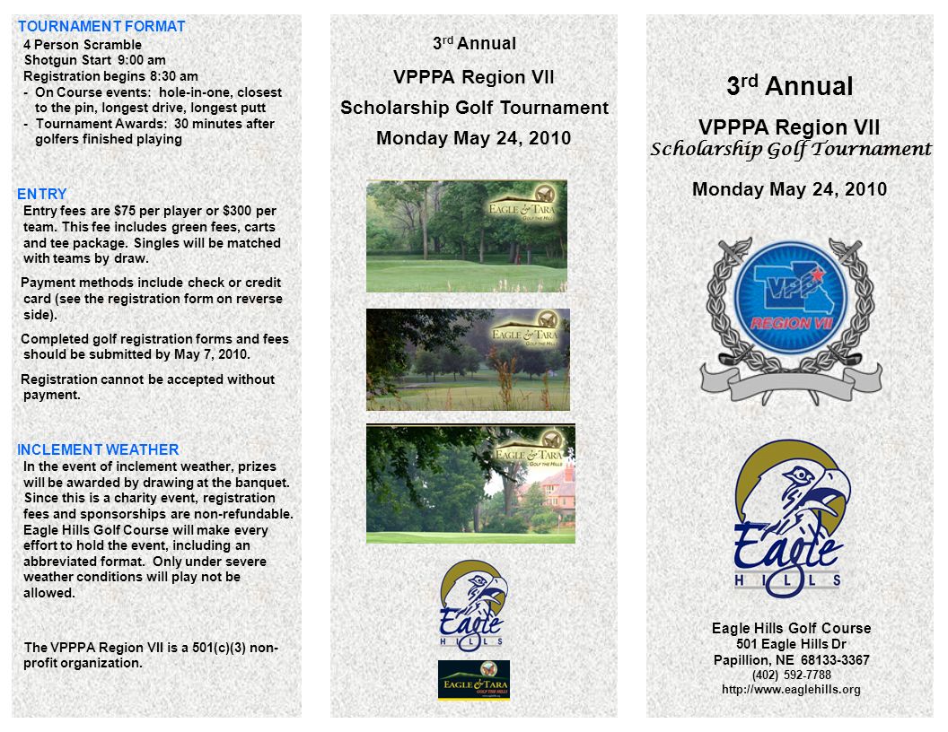 3 rd Annual VPPPA Region VII Scholarship Golf Tournament Monday May 24, 2010 Eagle Hills Golf Course 501 Eagle Hills Dr Papillion, NE (402) rd Annual VPPPA Region VII Scholarship Golf Tournament Monday May 24, 2010 TOURNAMENT FORMAT 4 Person Scramble Shotgun Start 9:00 am Registration begins 8:30 am - On Course events: hole-in-one, closest to the pin, longest drive, longest putt - Tournament Awards: 30 minutes after golfers finished playing ENTRY Entry fees are $75 per player or $300 per team.