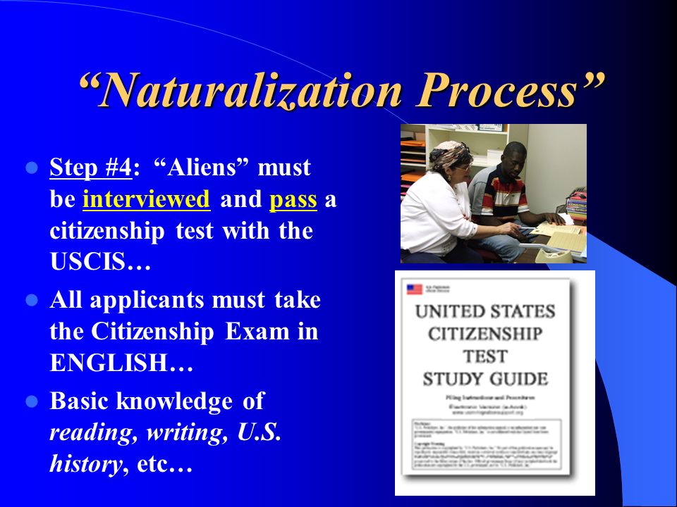 Naturalization Process Step #4: Aliens must be interviewed and pass a citizenship test with the USCIS… All applicants must take the Citizenship Exam in ENGLISH… Basic knowledge of reading, writing, U.S.