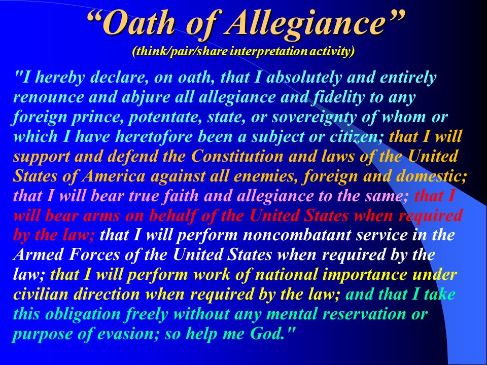 Oath of Allegiance (think/pair/share interpretation activity) I hereby declare, on oath, that I absolutely and entirely renounce and abjure all allegiance and fidelity to any foreign prince, potentate, state, or sovereignty of whom or which I have heretofore been a subject or citizen; that I will support and defend the Constitution and laws of the United States of America against all enemies, foreign and domestic; that I will bear true faith and allegiance to the same; that I will bear arms on behalf of the United States when required by the law; that I will perform noncombatant service in the Armed Forces of the United States when required by the law; that I will perform work of national importance under civilian direction when required by the law; and that I take this obligation freely without any mental reservation or purpose of evasion; so help me God.