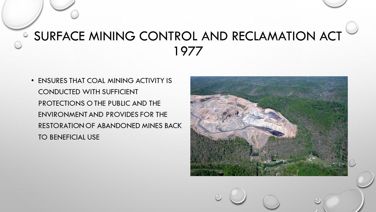 SURFACE MINING CONTROL AND RECLAMATION ACT 1977 ENSURES THAT COAL MINING ACTIVITY IS CONDUCTED WITH SUFFICIENT PROTECTIONS O THE PUBLIC AND THE ENVIRONMENT AND PROVIDES FOR THE RESTORATION OF ABANDONED MINES BACK TO BENEFICIAL USE