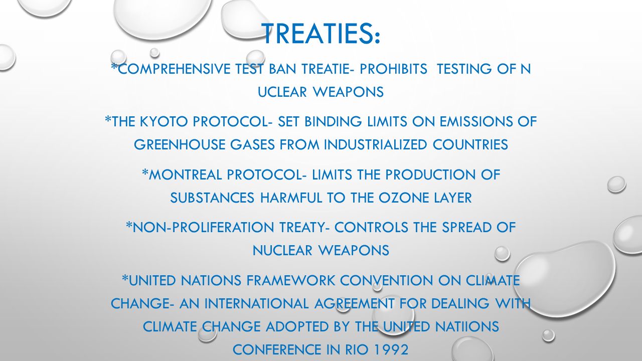 TREATIES: *COMPREHENSIVE TEST BAN TREATIE- PROHIBITS TESTING OF N UCLEAR WEAPONS *THE KYOTO PROTOCOL- SET BINDING LIMITS ON EMISSIONS OF GREENHOUSE GASES FROM INDUSTRIALIZED COUNTRIES *MONTREAL PROTOCOL- LIMITS THE PRODUCTION OF SUBSTANCES HARMFUL TO THE OZONE LAYER *NON-PROLIFERATION TREATY- CONTROLS THE SPREAD OF NUCLEAR WEAPONS *UNITED NATIONS FRAMEWORK CONVENTION ON CLIMATE CHANGE- AN INTERNATIONAL AGREEMENT FOR DEALING WITH CLIMATE CHANGE ADOPTED BY THE UNITED NATIIONS CONFERENCE IN RIO 1992