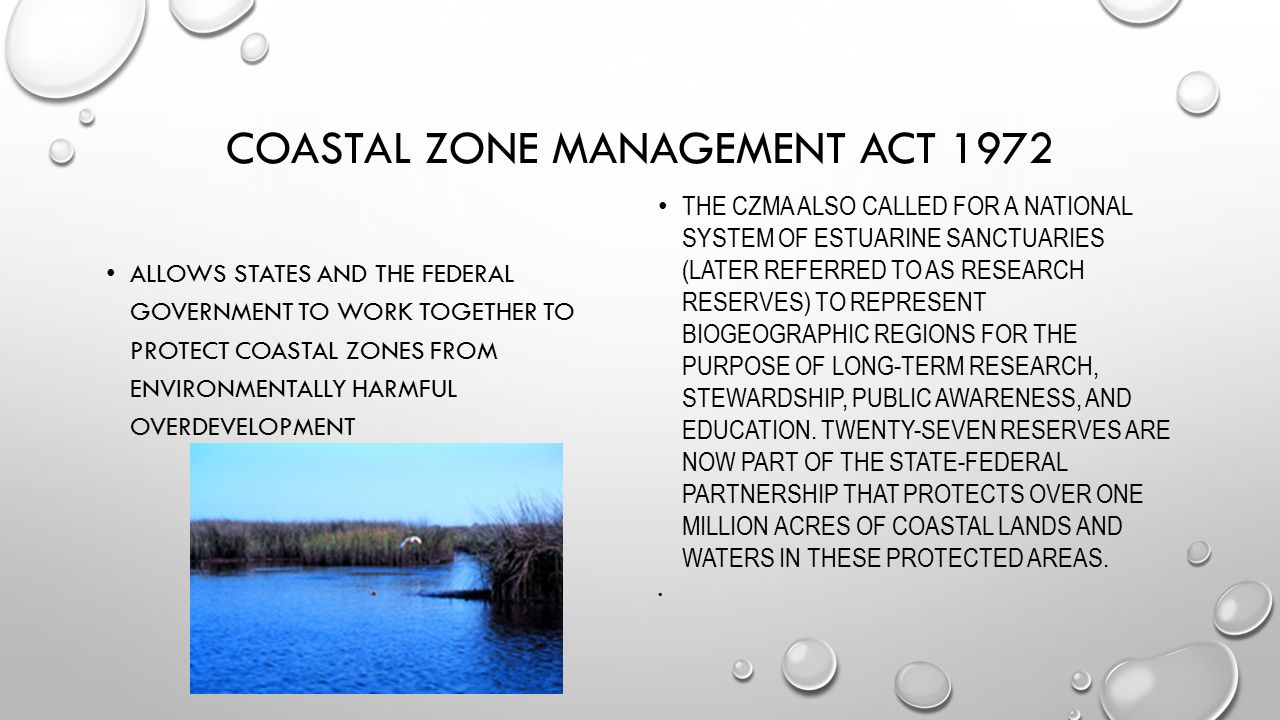 COASTAL ZONE MANAGEMENT ACT 1972 ALLOWS STATES AND THE FEDERAL GOVERNMENT TO WORK TOGETHER TO PROTECT COASTAL ZONES FROM ENVIRONMENTALLY HARMFUL OVERDEVELOPMENT THE CZMA ALSO CALLED FOR A NATIONAL SYSTEM OF ESTUARINE SANCTUARIES (LATER REFERRED TO AS RESEARCH RESERVES) TO REPRESENT BIOGEOGRAPHIC REGIONS FOR THE PURPOSE OF LONG-TERM RESEARCH, STEWARDSHIP, PUBLIC AWARENESS, AND EDUCATION.