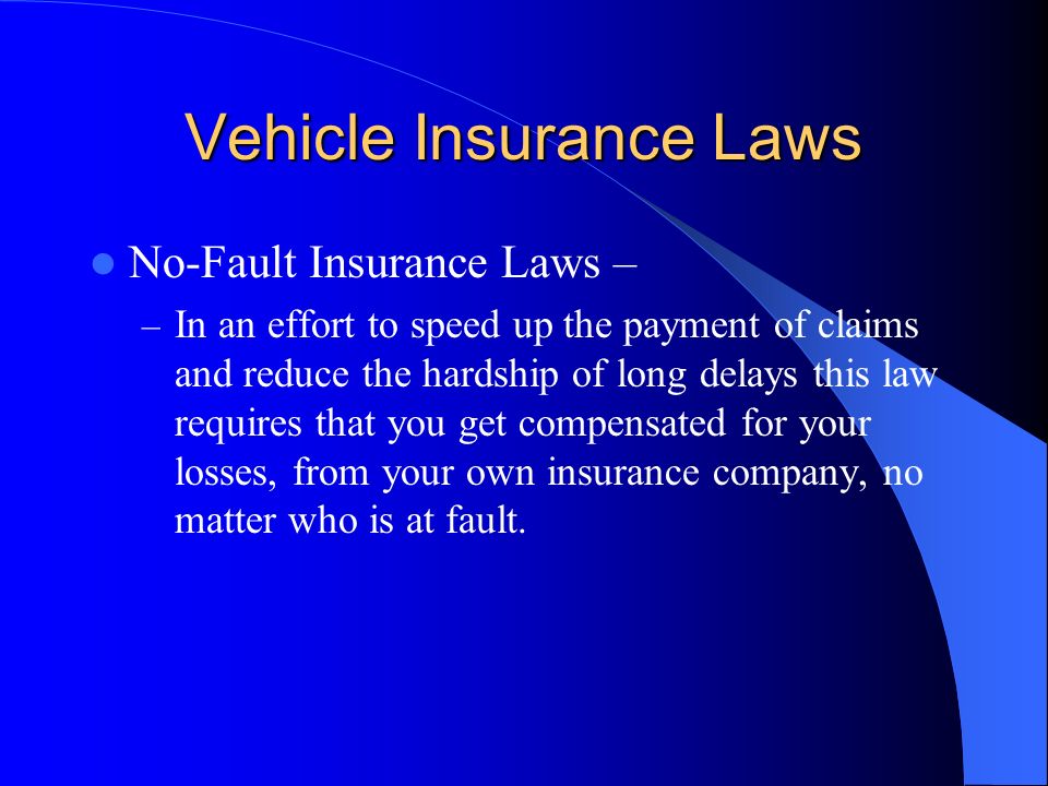 Vehicle Insurance Laws No-Fault Insurance Laws – – In an effort to speed up the payment of claims and reduce the hardship of long delays this law requires that you get compensated for your losses, from your own insurance company, no matter who is at fault.
