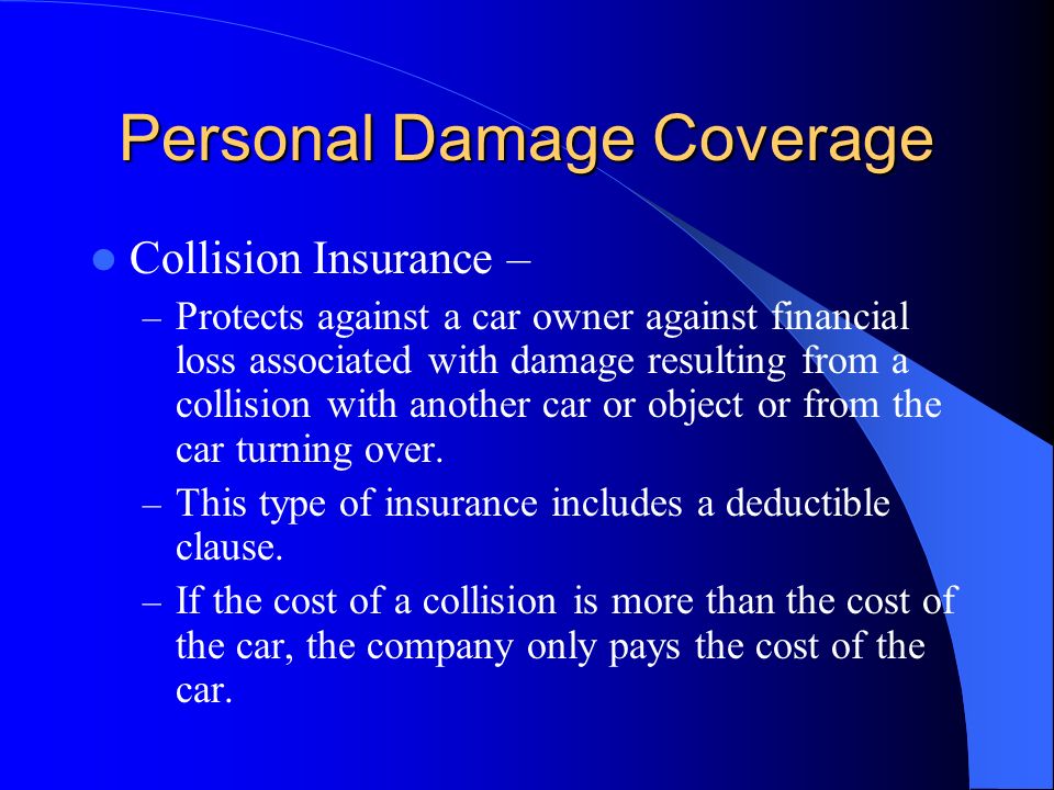 Personal Damage Coverage Collision Insurance – – Protects against a car owner against financial loss associated with damage resulting from a collision with another car or object or from the car turning over.