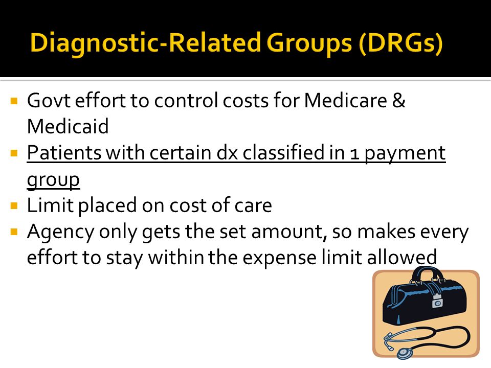  Govt effort to control costs for Medicare & Medicaid  Patients with certain dx classified in 1 payment group  Limit placed on cost of care  Agency only gets the set amount, so makes every effort to stay within the expense limit allowed