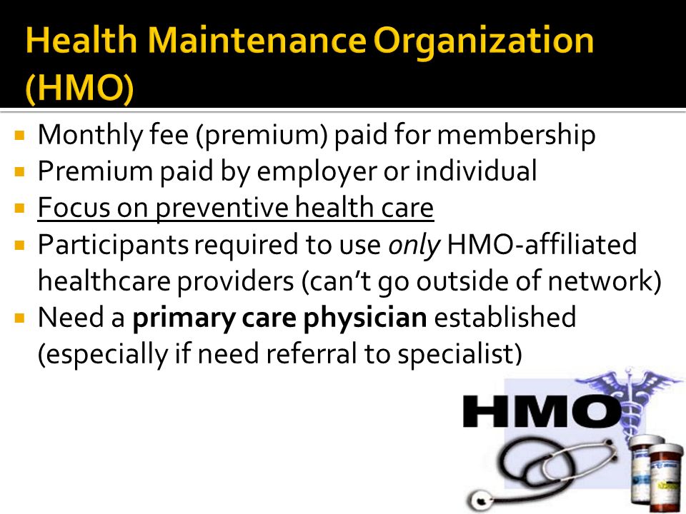 Monthly fee (premium) paid for membership  Premium paid by employer or individual  Focus on preventive health care  Participants required to use only HMO-affiliated healthcare providers (can’t go outside of network)  Need a primary care physician established (especially if need referral to specialist)