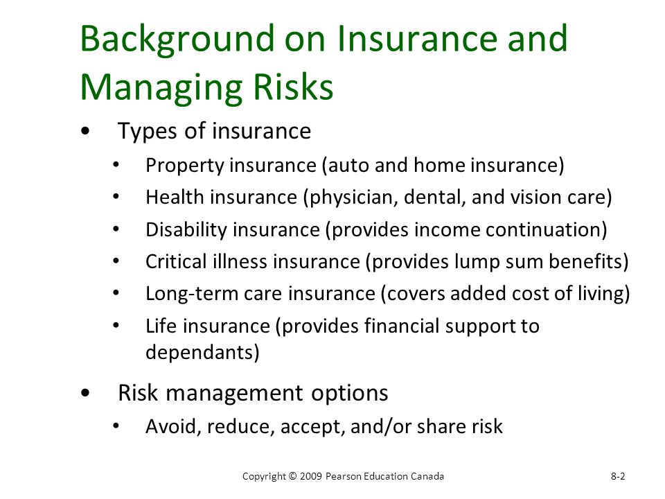Background on Insurance and Managing Risks Types of insurance Property insurance (auto and home insurance) Health insurance (physician, dental, and vision care) Disability insurance (provides income continuation) Critical illness insurance (provides lump sum benefits) Long-term care insurance (covers added cost of living) Life insurance (provides financial support to dependants) Risk management options Avoid, reduce, accept, and/or share risk 8-2Copyright © 2009 Pearson Education Canada