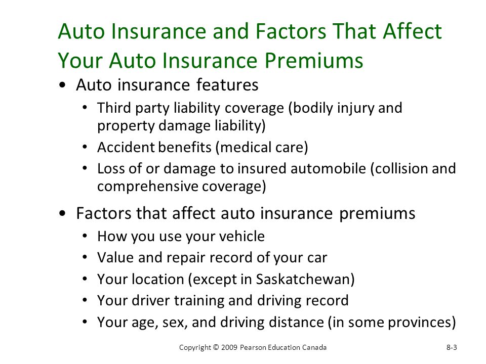 Auto Insurance and Factors That Affect Your Auto Insurance Premiums Auto insurance features Third party liability coverage (bodily injury and property damage liability) Accident benefits (medical care) Loss of or damage to insured automobile (collision and comprehensive coverage) Factors that affect auto insurance premiums How you use your vehicle Value and repair record of your car Your location (except in Saskatchewan) Your driver training and driving record Your age, sex, and driving distance (in some provinces) 8-3Copyright © 2009 Pearson Education Canada