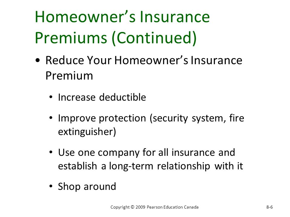 Homeowner’s Insurance Premiums (Continued) Reduce Your Homeowner’s Insurance Premium Increase deductible Improve protection (security system, fire extinguisher) Use one company for all insurance and establish a long-term relationship with it Shop around 8-6Copyright © 2009 Pearson Education Canada