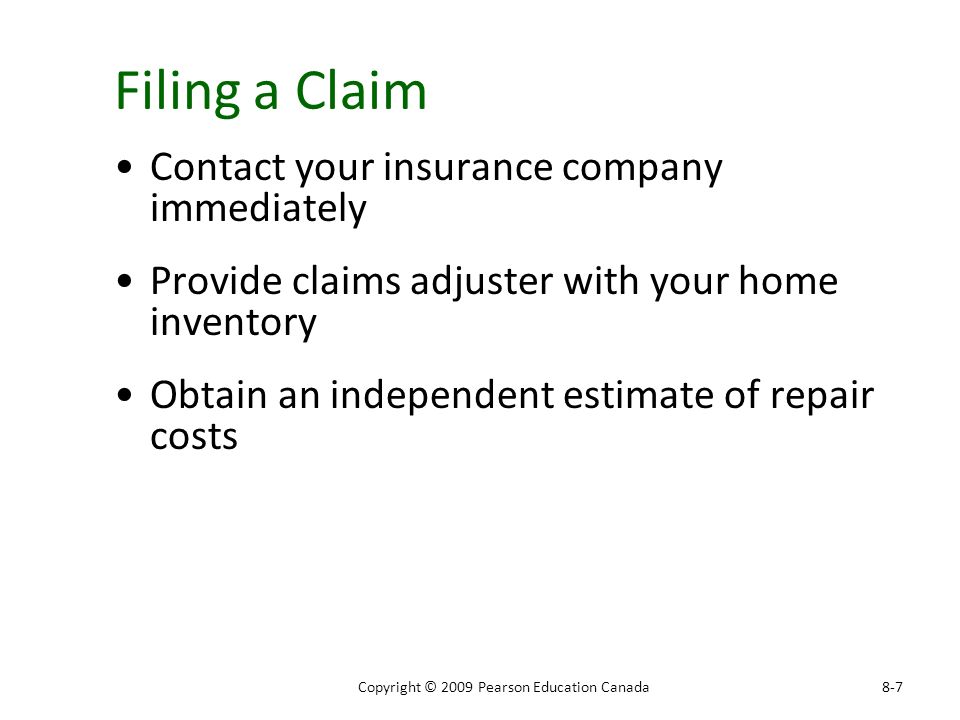 Filing a Claim Contact your insurance company immediately Provide claims adjuster with your home inventory Obtain an independent estimate of repair costs 8-7Copyright © 2009 Pearson Education Canada