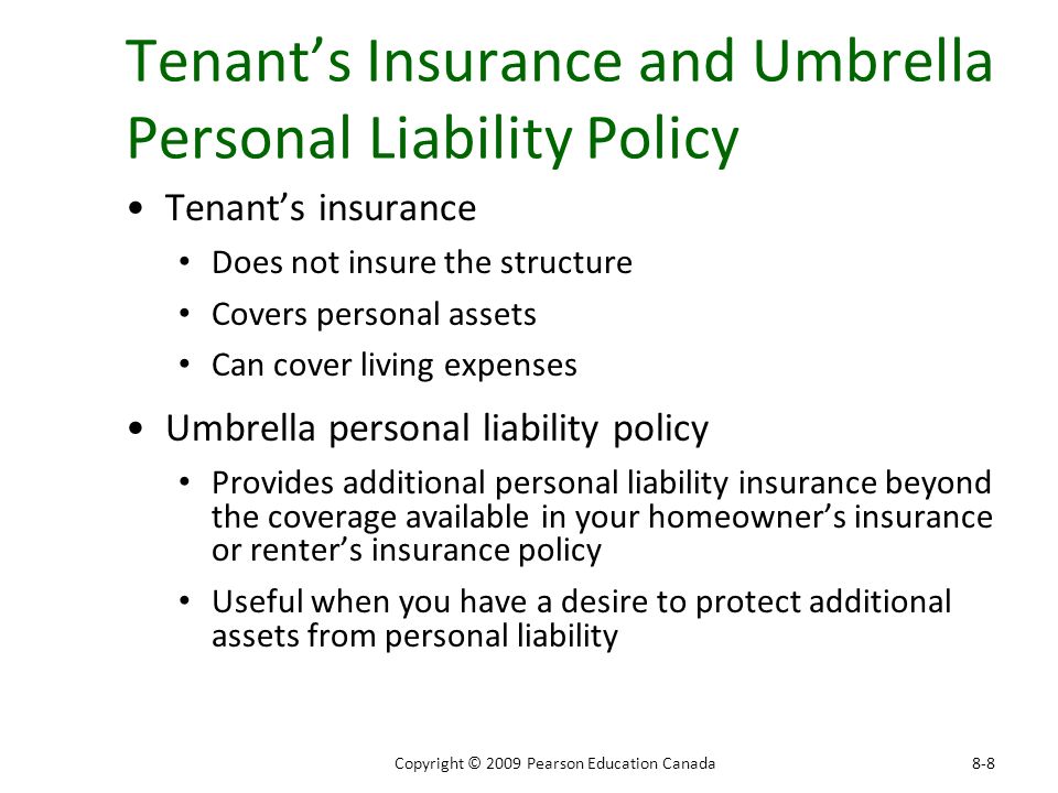 Tenant’s Insurance and Umbrella Personal Liability Policy Tenant’s insurance Does not insure the structure Covers personal assets Can cover living expenses Umbrella personal liability policy Provides additional personal liability insurance beyond the coverage available in your homeowner’s insurance or renter’s insurance policy Useful when you have a desire to protect additional assets from personal liability 8-8Copyright © 2009 Pearson Education Canada
