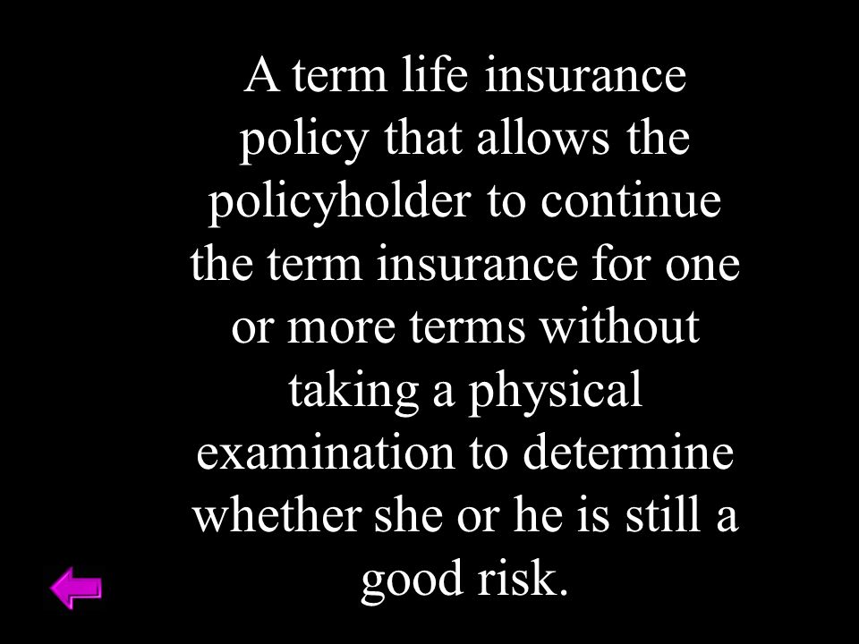 A term life insurance policy that allows the policyholder to continue the term insurance for one or more terms without taking a physical examination to determine whether she or he is still a good risk.