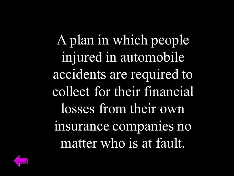A plan in which people injured in automobile accidents are required to collect for their financial losses from their own insurance companies no matter who is at fault.