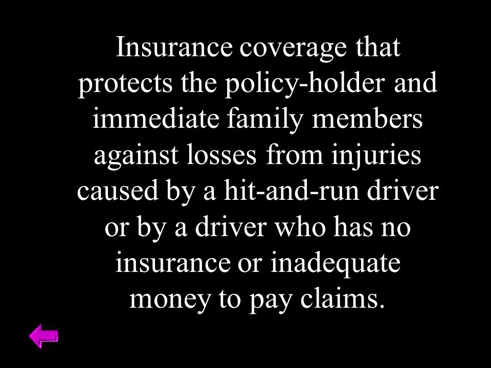 Insurance coverage that protects the policy-holder and immediate family members against losses from injuries caused by a hit-and-run driver or by a driver who has no insurance or inadequate money to pay claims.