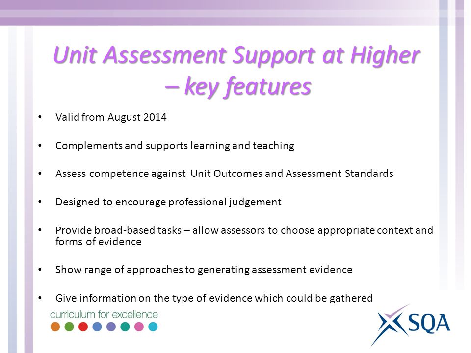 Unit Assessment Support at Higher – key features Valid from August 2014 Complements and supports learning and teaching Assess competence against Unit Outcomes and Assessment Standards Designed to encourage professional judgement Provide broad-based tasks – allow assessors to choose appropriate context and forms of evidence Show range of approaches to generating assessment evidence Give information on the type of evidence which could be gathered