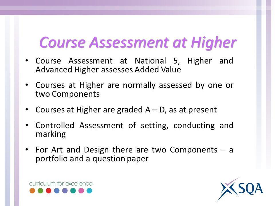 Course Assessment at Higher Course Assessment at National 5, Higher and Advanced Higher assesses Added Value Courses at Higher are normally assessed by one or two Components Courses at Higher are graded A – D, as at present Controlled Assessment of setting, conducting and marking For Art and Design there are two Components – a portfolio and a question paper