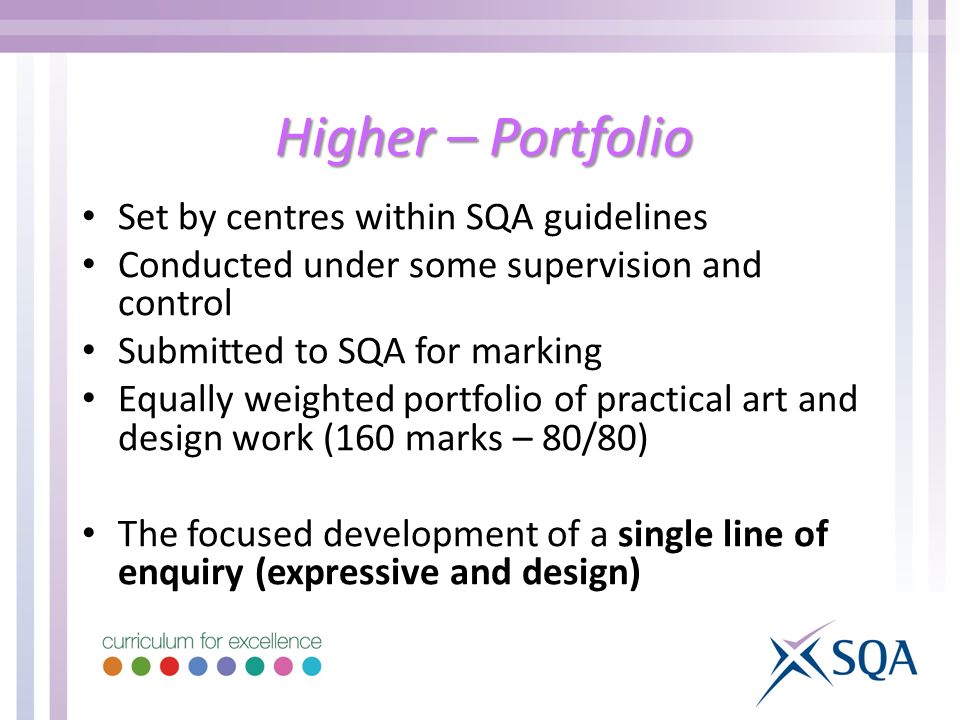 Higher – Portfolio Set by centres within SQA guidelines Conducted under some supervision and control Submitted to SQA for marking Equally weighted portfolio of practical art and design work (160 marks – 80/80) The focused development of a single line of enquiry (expressive and design)