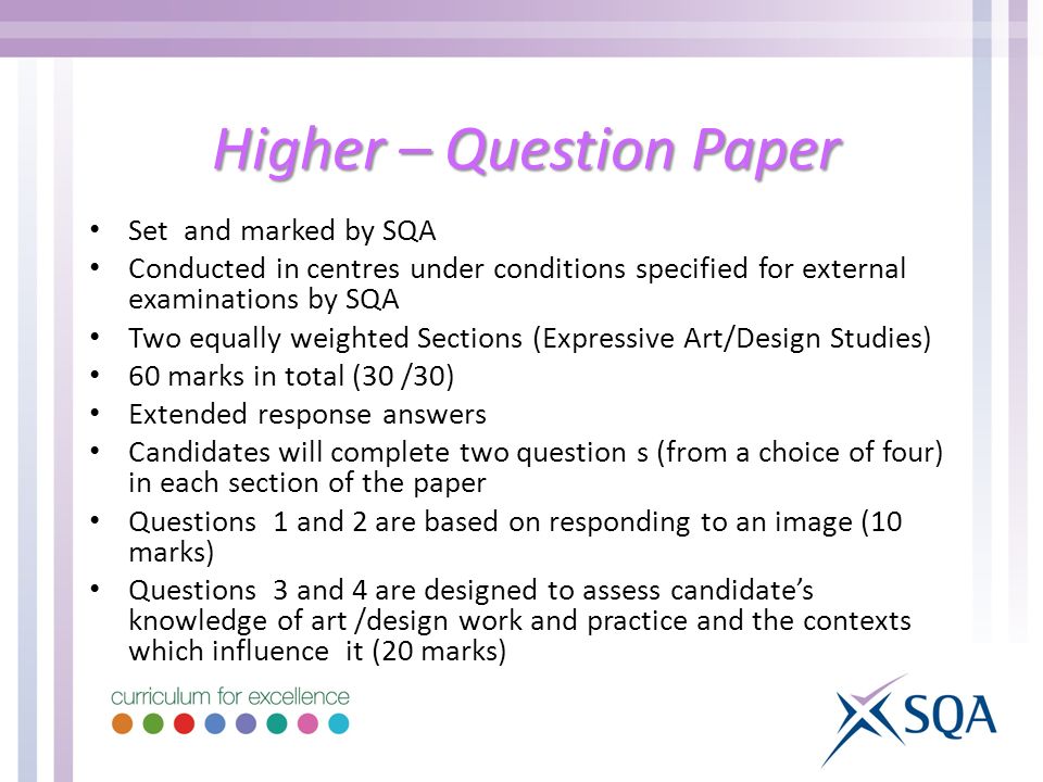 Higher – Question Paper Set and marked by SQA Conducted in centres under conditions specified for external examinations by SQA Two equally weighted Sections (Expressive Art/Design Studies) 60 marks in total (30 /30) Extended response answers Candidates will complete two question s (from a choice of four) in each section of the paper Questions 1 and 2 are based on responding to an image (10 marks) Questions 3 and 4 are designed to assess candidate’s knowledge of art /design work and practice and the contexts which influence it (20 marks)