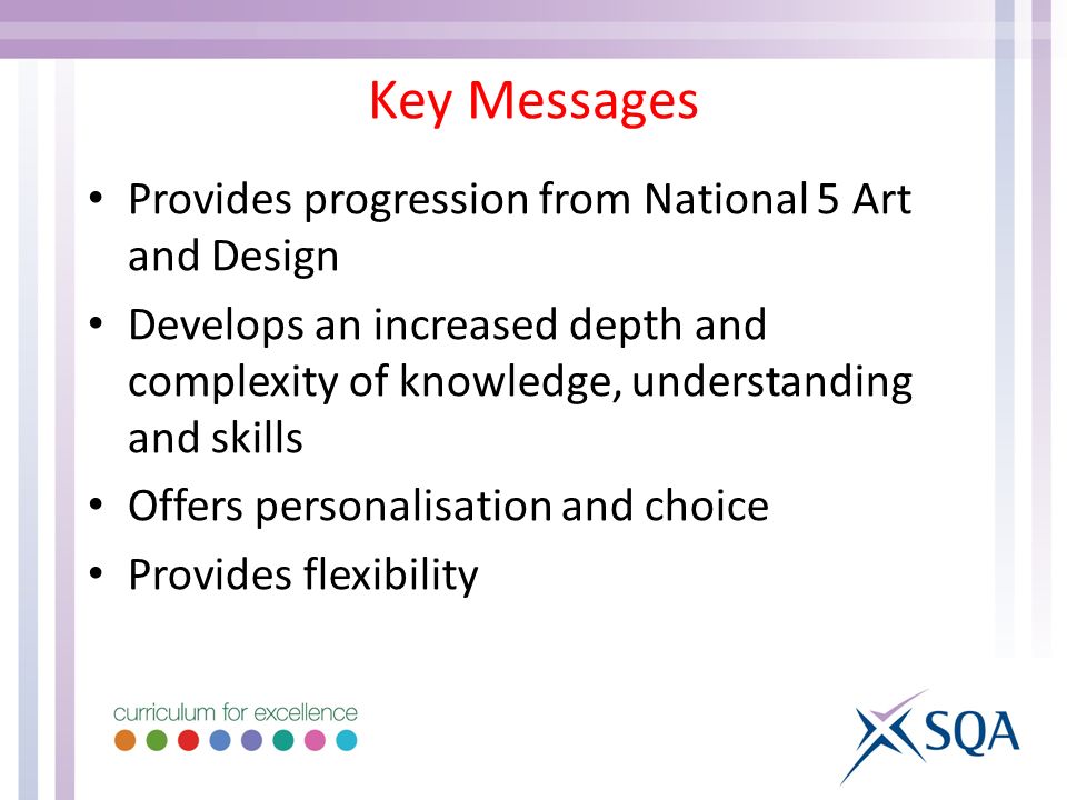 Key Messages Provides progression from National 5 Art and Design Develops an increased depth and complexity of knowledge, understanding and skills Offers personalisation and choice Provides flexibility