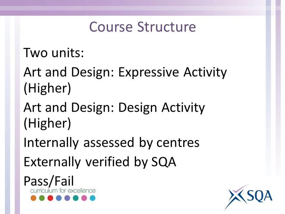 Course Structure Two units: Art and Design: Expressive Activity (Higher) Art and Design: Design Activity (Higher) Internally assessed by centres Externally verified by SQA Pass/Fail