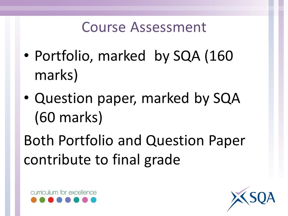 Course Assessment Portfolio, marked by SQA (160 marks) Question paper, marked by SQA (60 marks) Both Portfolio and Question Paper contribute to final grade