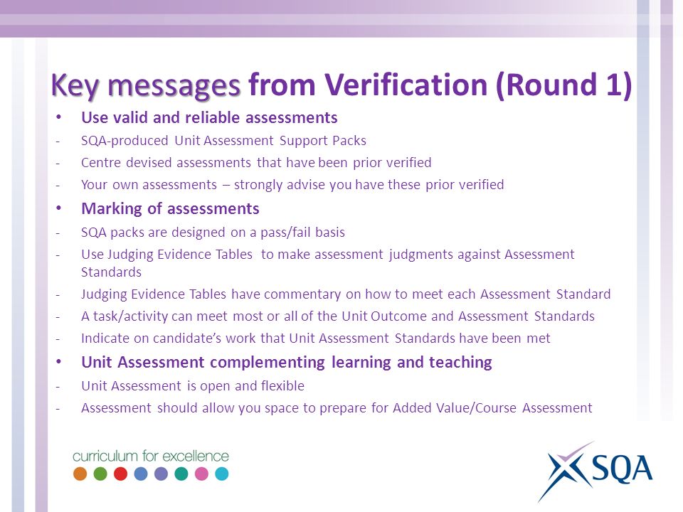 Use valid and reliable assessments -SQA-produced Unit Assessment Support Packs -Centre devised assessments that have been prior verified -Your own assessments – strongly advise you have these prior verified Marking of assessments -SQA packs are designed on a pass/fail basis -Use Judging Evidence Tables to make assessment judgments against Assessment Standards -Judging Evidence Tables have commentary on how to meet each Assessment Standard -A task/activity can meet most or all of the Unit Outcome and Assessment Standards -Indicate on candidate’s work that Unit Assessment Standards have been met Unit Assessment complementing learning and teaching -Unit Assessment is open and flexible -Assessment should allow you space to prepare for Added Value/Course Assessment Key messages Key messages from Verification (Round 1)