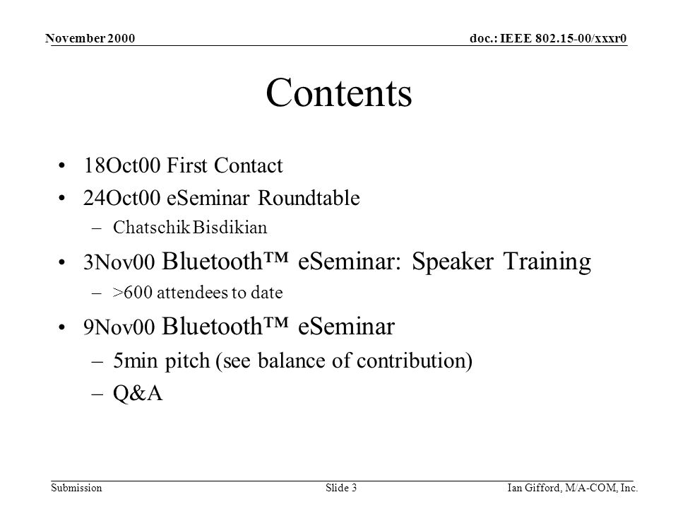 doc.: IEEE /xxxr0 Submission November 2000 Ian Gifford, M/A-COM, Inc.Slide 3 Contents 18Oct00 First Contact 24Oct00 eSeminar Roundtable –Chatschik Bisdikian 3Nov00 Bluetooth™ eSeminar: Speaker Training –>600 attendees to date 9Nov00 Bluetooth™ eSeminar –5min pitch (see balance of contribution) –Q&A