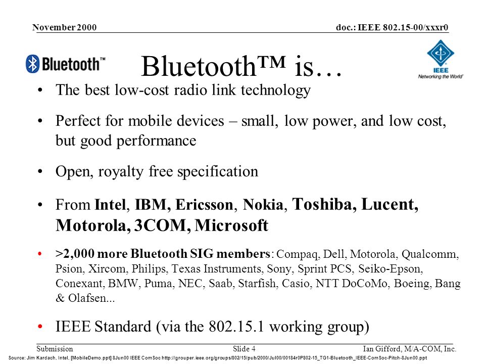 doc.: IEEE /xxxr0 Submission November 2000 Ian Gifford, M/A-COM, Inc.Slide 4 Bluetooth™ is… The best low-cost radio link technology Perfect for mobile devices – small, low power, and low cost, but good performance Open, royalty free specification From Intel, IBM, Ericsson, Nokia, Toshiba, Lucent, Motorola, 3COM, Microsoft >2,000 more Bluetooth SIG members: Compaq, Dell, Motorola, Qualcomm, Psion, Xircom, Philips, Texas Instruments, Sony, Sprint PCS, Seiko-Epson, Conexant, BMW, Puma, NEC, Saab, Starfish, Casio, NTT DoCoMo, Boeing, Bang & Olafsen...