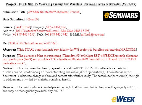 Project: IEEE Working Group for Wireless Personal Area Networks (WPANs) Submission Title: [eWEEK Bluetooth™ eSeminar, 9Nov00] Date Submitted: [6Nov00] Source: [Ian Gifford] Company [M/A-COM, Inc.] Address [1011 Pawtucket Boulevard Lowell, MA USA ] Voice:[ ], FAX: [ ], Re: [TG1 & MC initiatives and –00/376r0] Abstract:[This FINAL contribution is provided to the WG archive to baseline our ongoing MARCOM.] Purpose:[The purpose of this the upcoming (Thursday, 9Nov00 2pm EST) eWEEK Bluetooth eSeminar is to participate (IanG) and provide a TG1 vignette on Bluetooth™ Foundation v1.0B and IEEE derivative work .] Notice:This document has been prepared to assist the IEEE