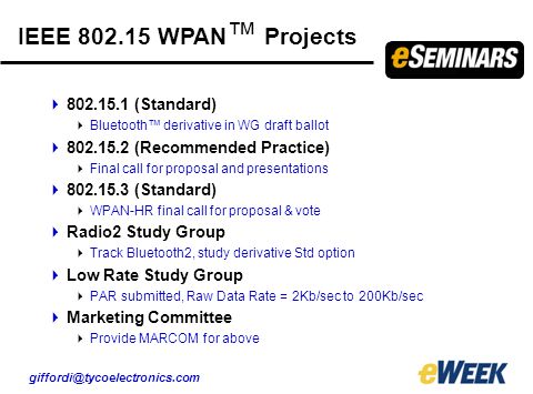 IEEE WPAN ™ Projects  (Standard)  Bluetooth™ derivative in WG draft ballot  (Recommended Practice)  Final call for proposal and presentations  (Standard)  WPAN-HR final call for proposal & vote  Radio2 Study Group  Track Bluetooth2, study derivative Std option  Low Rate Study Group  PAR submitted, Raw Data Rate = 2Kb/sec to 200Kb/sec  Marketing Committee  Provide MARCOM for above