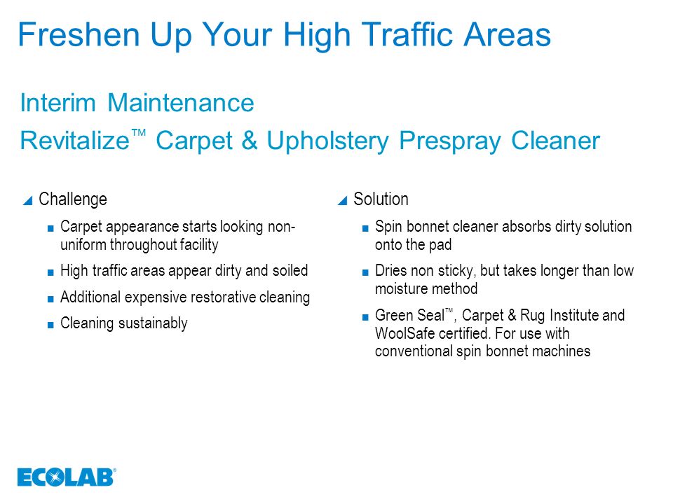 Freshen Up Your High Traffic Areas  Challenge Carpet appearance starts looking non- uniform throughout facility High traffic areas appear dirty and soiled Additional expensive restorative cleaning Cleaning sustainably  Solution Spin bonnet cleaner absorbs dirty solution onto the pad Dries non sticky, but takes longer than low moisture method Green Seal ™, Carpet & Rug Institute and WoolSafe certified.