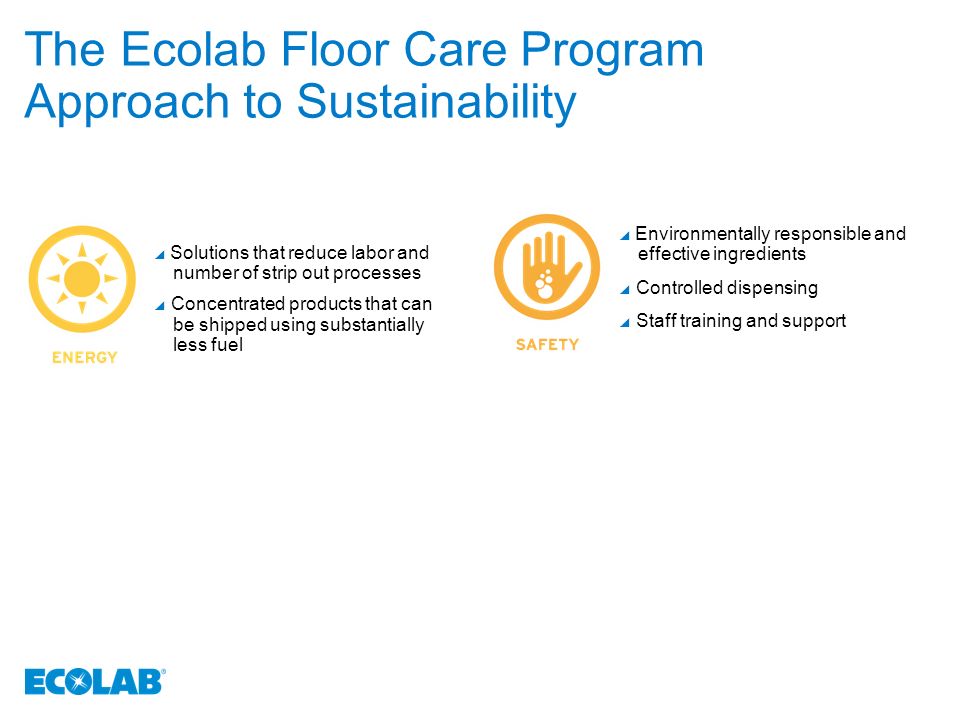 The Ecolab Floor Care Program Approach to Sustainability  Solutions that reduce labor and number of strip out processes  Concentrated products that can be shipped using substantially less fuel  Environmentally responsible and effective ingredients  Controlled dispensing  Staff training and support