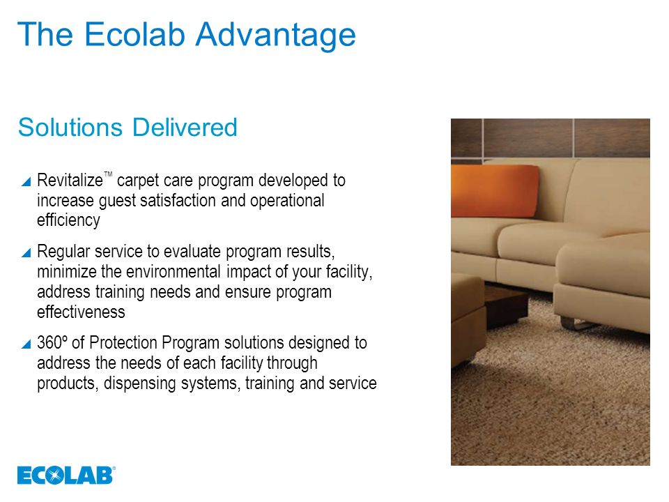 The Ecolab Advantage  Revitalize ™ carpet care program developed to increase guest satisfaction and operational efficiency  Regular service to evaluate program results, minimize the environmental impact of your facility, address training needs and ensure program effectiveness  360º of Protection Program solutions designed to address the needs of each facility through products, dispensing systems, training and service Solutions Delivered